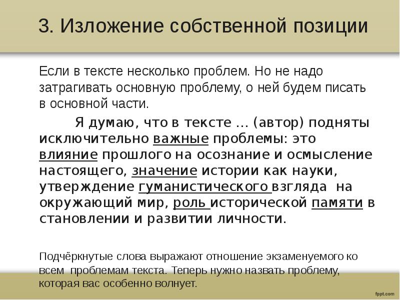 3. Изложение собственной позиции
Если в тексте несколько проблем. Но не надо затрагивать основную проблему, о ней будем писать в основной части.
Я думаю, что в тексте … (автор) подняты исключительно важные проблемы: это влияние прошлого на осознание и осмысление настоящего, значение истории как науки, утверждение гуманистического взгляда на окружающий мир, роль исторической памяти в становлении и развитии личности.
Подчёркнутые слова выражают отношение экзаменуемого ко всем проблемам текста. Теперь нужно назвать проблему, которая вас особенно волнует.