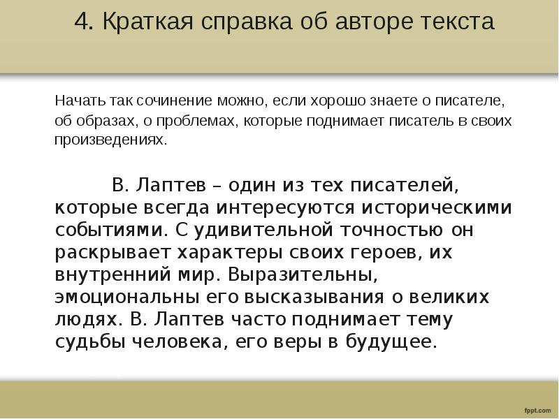 4. Краткая справка об авторе текста
Начать так сочинение можно, если хорошо знаете о писателе, об образах, о проблемах, которые поднимает писатель в своих произведениях.
В. Лаптев – один из тех писателей, которые всегда интересуются историческими событиями. С удивительной точностью он раскрывает характеры своих героев, их внутренний мир. Выразительны, эмоциональны его высказывания о великих людях. В. Лаптев часто поднимает тему судьбы человека, его веры в будущее.
