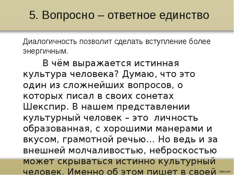 5. Вопросно – ответное единство
Диалогичность позволит сделать вступление более энергичным.
В чём выражается истинная культура человека? Думаю, что это один из сложнейших вопросов, о которых писал в своих сонетах Шекспир. В нашем представлении культурный человек – это личность образованная, с хорошими манерами и вкусом, грамотной речью… Но ведь и за внешней молчаливостью, неброскостью может скрываться истинно культурный человек. Именно об этом пишет в своей статье Д. Гранин.