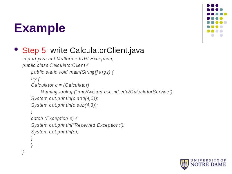 Example
Step 5: write CalculatorClient.java
import java.net.MalformedURLException;
public class CalculatorClient {
Example
Step 5: write CalculatorClient.java
import java.net.MalformedURLException;
public class CalculatorClient {