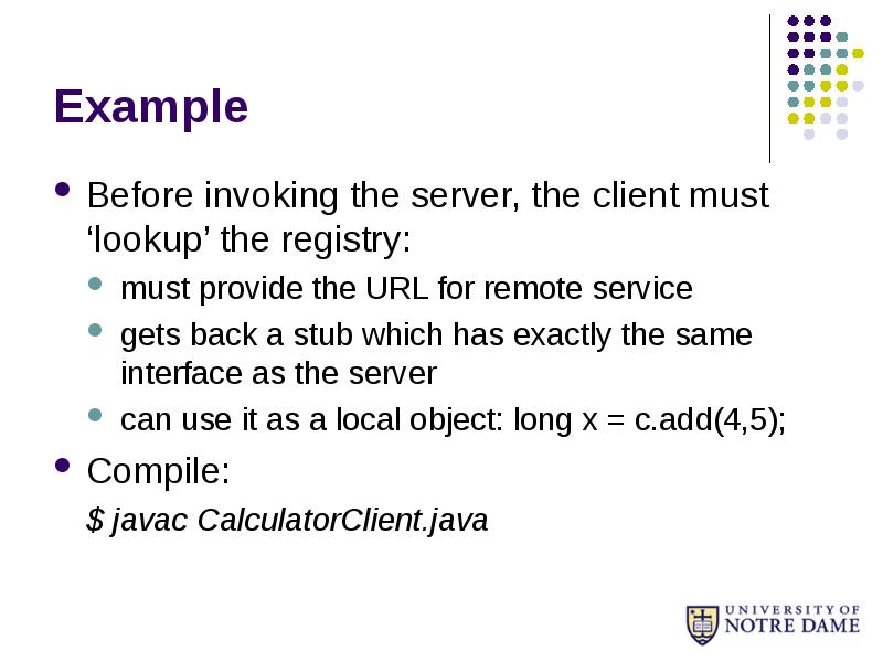 Example
Before invoking the server, the client must ‘lookup’ the registry:
Example
Before invoking the server, the client must ‘lookup’ the registry: