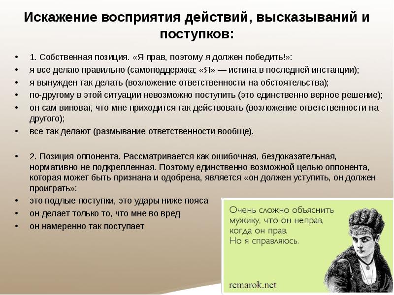 Искажение восприятия действий, высказываний и поступков:
1. Собственная позиция. «Я прав, поэтому я должен победить!»:
я все делаю правильно (самоподдержка; «Я» — истина в последней инстанции);
я вынужден так делать (возложение ответственности на обстоятельства);
по-другому в этой ситуации невозможно поступить (это единственно верное решение);
он сам виноват, что мне приходится так действовать (возложение ответственности на другого);
все так делают (размывание ответственности вообще).
2. Позиция оппонента. Рассматривается как ошибочная, бездоказательная, нормативно не подкрепленная. Поэтому единственно возможной целью оппонента, которая может быть признана и одобрена, является «он должен уступить, он должен проиграть»:
это подлые поступки, это удары ниже пояса
он делает только то, что мне во вред
он намеренно так поступает