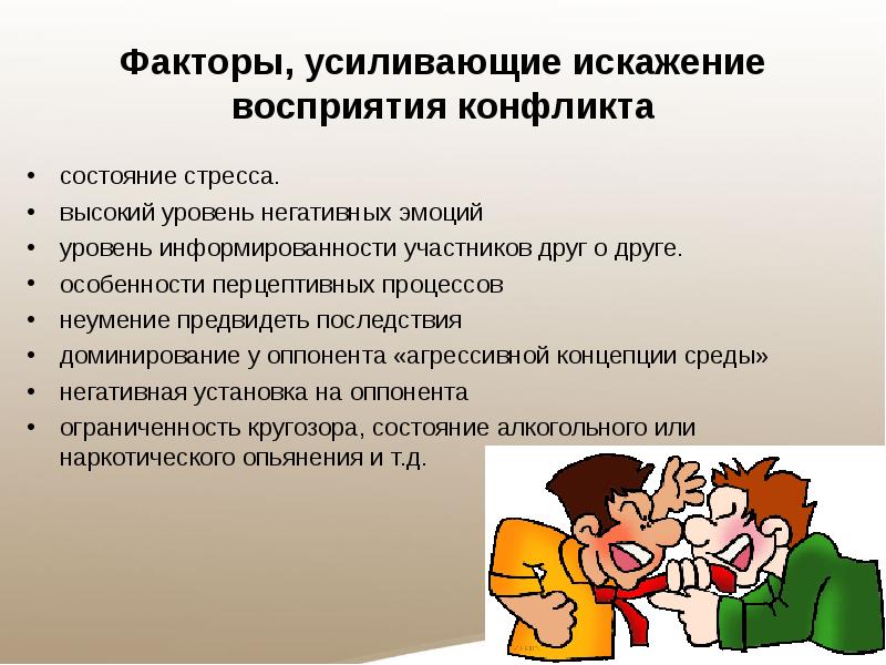 Факторы, усиливающие искажение восприятия конфликта
состояние стресса.
высокий уровень негативных эмоций
уровень информированности участников друг о друге.
особенности перцептивных процессов
неумение предвидеть последствия
доминирование у оппонента «агрессивной концепции среды»
негативная установка на оппонента
ограниченность кругозора, состояние алкогольного или наркотического опьянения и т.д.