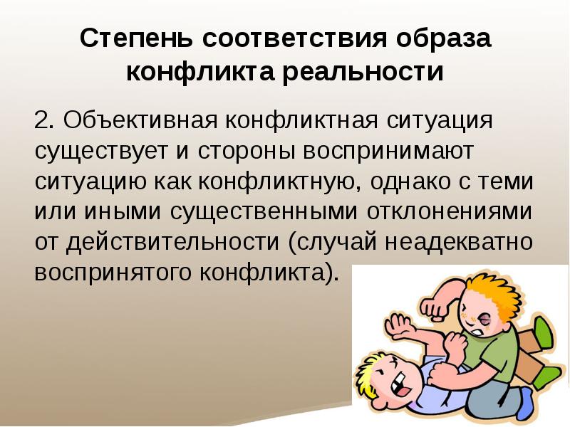 Степень соответствия образа конфликта реальности
2. Объективная конфликтная ситуация существует и стороны воспринимают ситуацию как конфликтную, однако с теми или иными существенными отклонениями от действительности (случай неадекватно воспринятого конфликта).