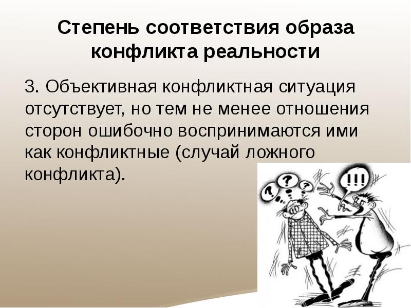 Степень соответствия образа конфликта реальности
3. Объективная конфликтная ситуация отсутствует, но тем не менее отношения сторон ошибочно воспринимаются ими как конфликтные (случай ложного конфликта).