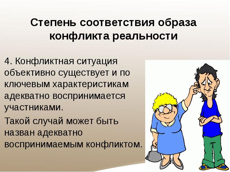 Степень соответствия образа конфликта реальности
4. Конфликтная ситуация объективно существует и по ключевым характеристикам адекватно воспринимается участниками.
Такой случай может быть назван адекватно воспринимаемым конфликтом.