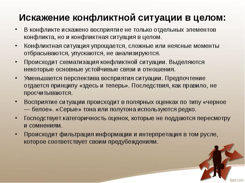 Искажение конфликтной ситуации в целом:
В конфликте искажено восприятие не только отдельных элементов конфликта, но и конфликтная ситуация в целом.
Конфликтная ситуация упрощается, сложные или неясные моменты отбрасываются, упускаются, не анализируются.
Происходит схематизация конфликтной ситуации. Выделяются некоторые основные устойчивые связи и отношения.
Уменьшается перспектива восприятия ситуации. Предпочтение отдается принципу «здесь и теперь». Последствия, как правило, не просчитываются.
Восприятие ситуации происходит в полярных оценках по типу «черное — белое». «Серые» тона или полутона используются редко.
Господствует категоричность оценок, которые не поддаются пересмотру и сомнениям.
Происходит фильтрация информации и интерпретация в том русле, которое соответствует своим предубеждениям.