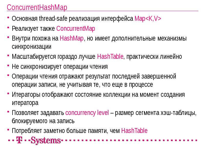 ConcurrentHashMap
Основная thread-safe реализация интерфейса Map<K,V>
Реализует также ConcurrentMap
Внутри похожа ConcurrentHashMap
Основная thread-safe реализация интерфейса Map<K,V>
Реализует также ConcurrentMap
Внутри похожа