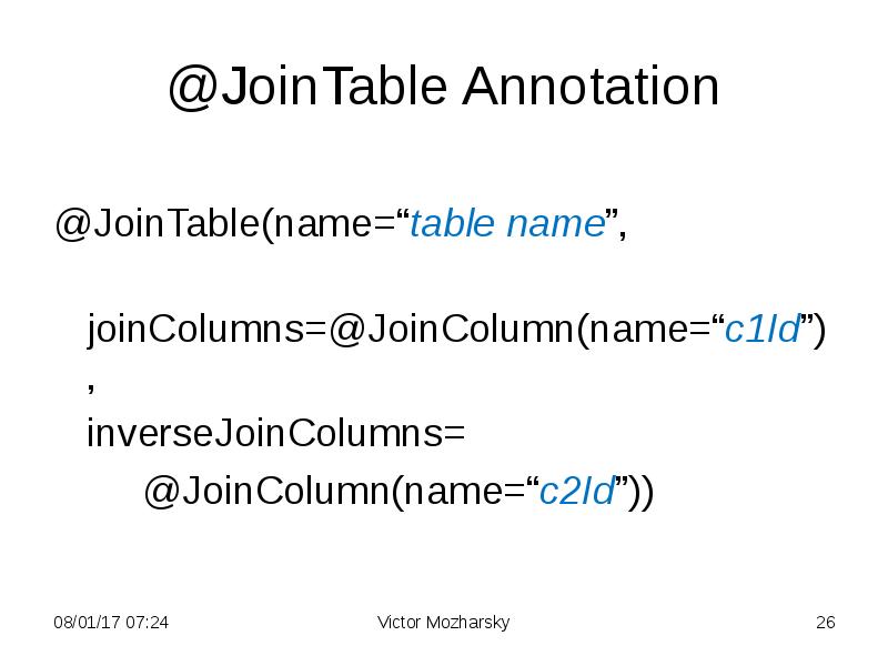 @JoinTable Annotation
@JoinTable(name=“table name”,
joinColumns=@JoinColumn(name=“c1Id”),
inverseJoinColumns=
@JoinColumn(name=“c2Id”)) @JoinTable Annotation
@JoinTable(name=“table name”,
joinColumns=@JoinColumn(name=“c1Id”),
inverseJoinColumns=
@JoinColumn(name=“c2Id”))