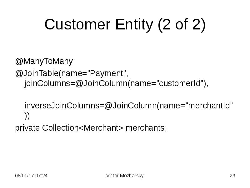 Customer Entity (2 of 2)
@ManyToMany
@JoinTable(name="Payment", joinColumns=@JoinColumn(name="customerId"),
inverseJoinColumns=@JoinColumn(name="merchantId"))
Customer Entity (2 of 2)
@ManyToMany
@JoinTable(name="Payment", joinColumns=@JoinColumn(name="customerId"),
inverseJoinColumns=@JoinColumn(name="merchantId"))