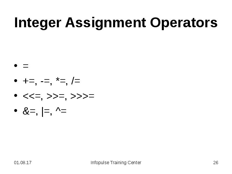 Integer Assignment Operators
=
+=, -=, *=, /=
<<=, >>=, >>>=
Integer Assignment Operators
=
+=, -=, *=, /=
<<=, >>=, >>>=