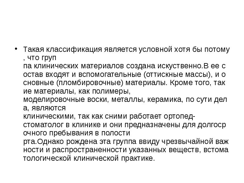Такая классификация является условной хотя бы потому, что группа клинических материалов создана искуственно.В ее состав входят и вспомогательные (оттискные массы), и основные (пломбировочные) материалы. Кроме того, такие материалы, как полимеры, моделировочные воски, металлы, керамика, по сути дела, являются клиническими, так как сними работает ортопед-стоматолог в клинике и они предназначены для долгосрочного пребывания в полости рта.Однако рождена эта группа ввиду чрезвычайной важности и распространенности указанных веществ, встоматологической клинической практике. Такая классификация является условной хотя бы потому, что группа клинических материалов создана искуственно.В ее состав входят и вспомогательные (оттискные массы), и основные (пломбировочные) материалы. Кроме того, такие материалы, как полимеры, моделировочные воски, металлы, керамика, по сути дела, являются клиническими, так как сними работает ортопед-стоматолог в клинике и они предназначены для долгосрочного пребывания в полости рта.Однако рождена эта группа ввиду чрезвычайной важности и распространенности указанных веществ, встоматологической клинической практике.