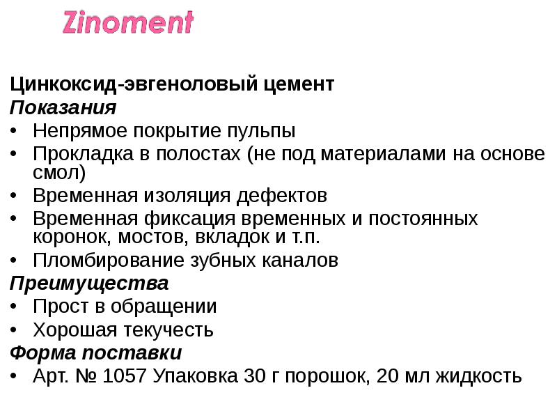 Цинкоксид-эвгеноловый цемент
Цинкоксид-эвгеноловый цемент
Показания
Непрямое покрытие пульпы
Прокладка в полостах Цинкоксид-эвгеноловый цемент
Цинкоксид-эвгеноловый цемент
Показания
Непрямое покрытие пульпы
Прокладка в полостах
