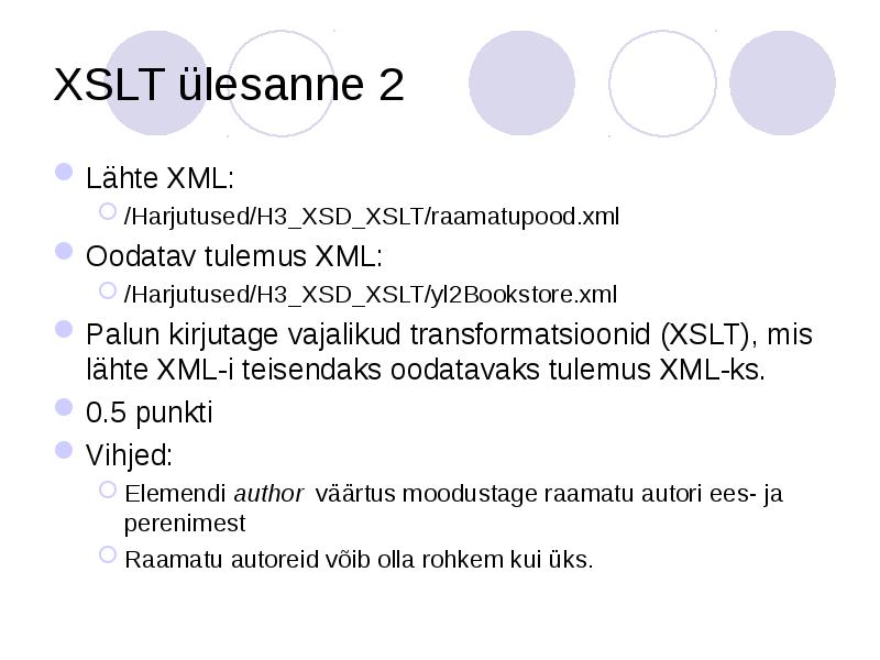 XSLT ülesanne 2
Lähte XML:
/Harjutused/H3_XSD_XSLT/raamatupood.xml
Oodatav tulemus XML:
/Harjutused/H3_XSD_XSLT/yl2Bookstore.xml
Palun XSLT ülesanne 2
Lähte XML:
/Harjutused/H3_XSD_XSLT/raamatupood.xml
Oodatav tulemus XML:
/Harjutused/H3_XSD_XSLT/yl2Bookstore.xml
Palun