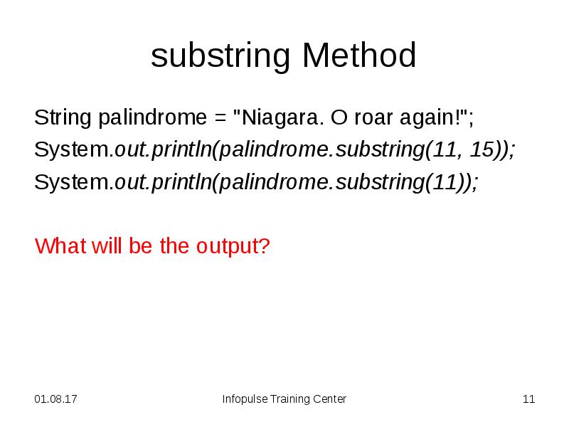 substring Method
String palindrome = "Niagara. O roar again!";
System.out.println(palindrome.substring(11, substring Method
String palindrome = "Niagara. O roar again!";
System.out.println(palindrome.substring(11,