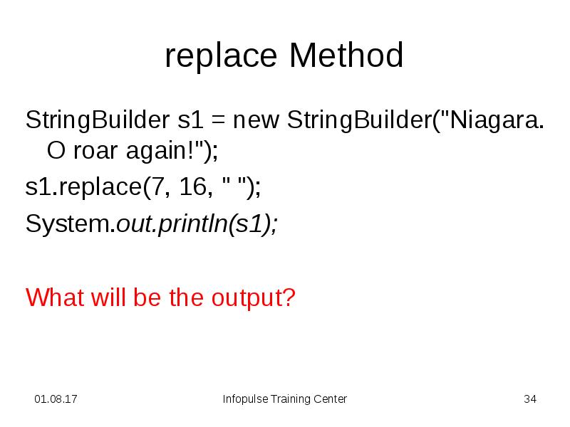 replace Method
StringBuilder s1 = new StringBuilder("Niagara. O roar again!");
s1.replace(7, replace Method
StringBuilder s1 = new StringBuilder("Niagara. O roar again!");
s1.replace(7,