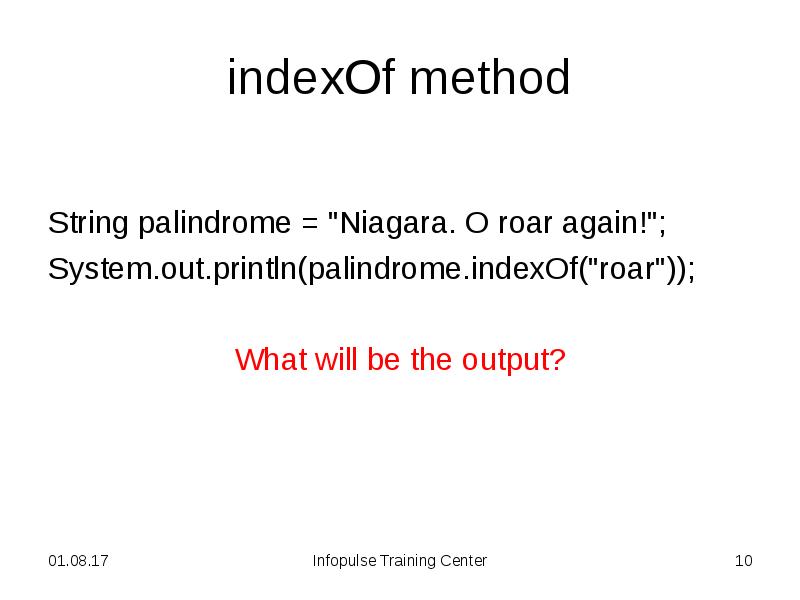 indexOf method
String palindrome = "Niagara. O roar again!";
System.out.println(palindrome.indexOf("roar"));
indexOf method
String palindrome = "Niagara. O roar again!";
System.out.println(palindrome.indexOf("roar"));