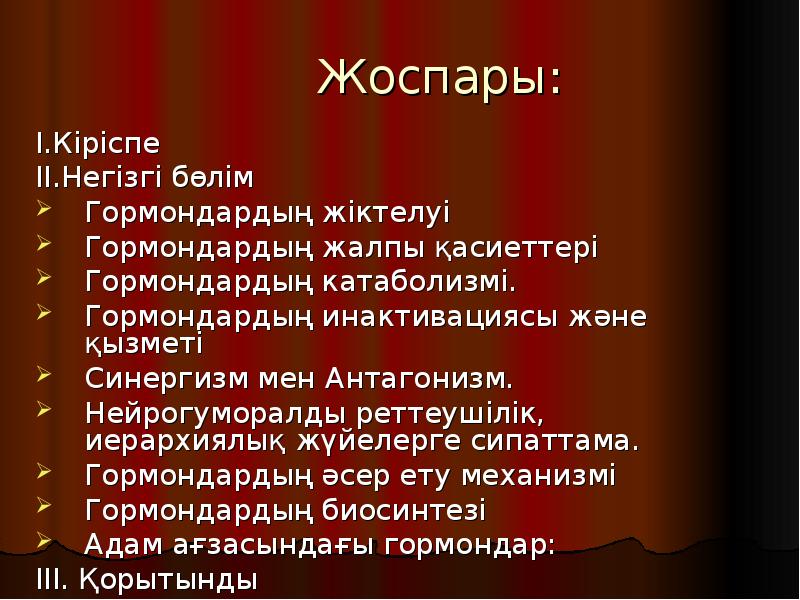 Жоспары:
І.Кіріспе
ІІ.Негізгі бөлім
Гормондардың жіктелуі
Гормондардың жалпы қасиеттері
Гормондардың катаболизмі.
Жоспары:
І.Кіріспе
ІІ.Негізгі бөлім
Гормондардың жіктелуі
Гормондардың жалпы қасиеттері
Гормондардың катаболизмі.