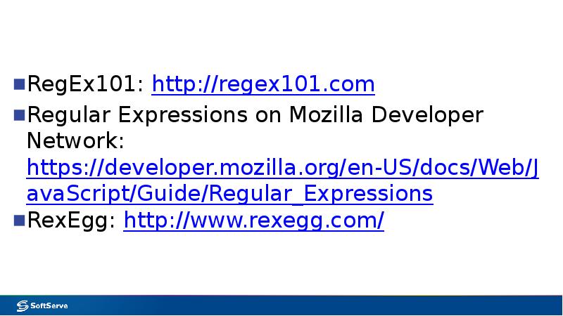 RegEx101: http://regex101.com
Regular Expressions on Mozilla Developer Network: https://developer.mozilla.org/en-US/docs/Web/JavaScript/Guide/Regular_Expressions
RexEgg: http://www.rexegg.com/ RegEx101: http://regex101.com
Regular Expressions on Mozilla Developer Network: https://developer.mozilla.org/en-US/docs/Web/JavaScript/Guide/Regular_Expressions
RexEgg: http://www.rexegg.com/