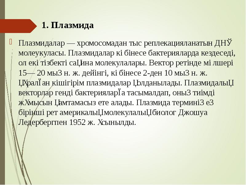 1. Плазмида
Плазмидалар — хромосомадан тыс реплекацияланатын ДНҚ молеукуласы. Плазмидалар көбінесе бактерияларда кездеседі, 1. Плазмида
Плазмидалар — хромосомадан тыс реплекацияланатын ДНҚ молеукуласы. Плазмидалар көбінесе бактерияларда кездеседі,
