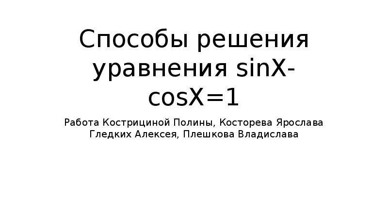 Способы решения уравнения sinX-cosX=1 Работа Кострициной Полины, Косторева Ярослава Гледких Алексея,