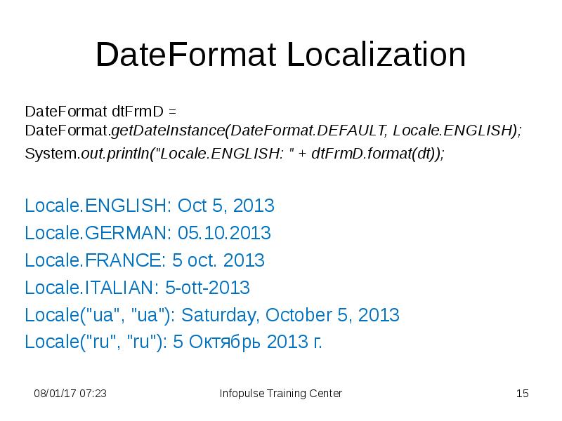 DateFormat Localization
DateFormat dtFrmD = DateFormat.getDateInstance(DateFormat.DEFAULT, Locale.ENGLISH);
System.out.println("Locale.ENGLISH: " + dtFrmD.format(dt));
DateFormat Localization
DateFormat dtFrmD = DateFormat.getDateInstance(DateFormat.DEFAULT, Locale.ENGLISH);
System.out.println("Locale.ENGLISH: " + dtFrmD.format(dt));