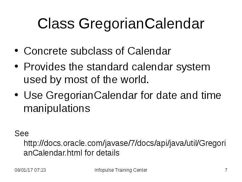 Class GregorianCalendar
Concrete subclass of Calendar
Provides the standard calendar Class GregorianCalendar
Concrete subclass of Calendar
Provides the standard calendar