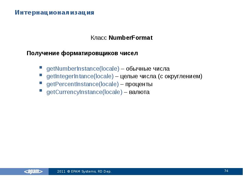 Интернационализация
Класс NumberFormat
Получение форматировщиков чисел
getNumberInstance(locale) – обычные числа
getIntegerIntance(locale) Интернационализация
Класс NumberFormat
Получение форматировщиков чисел
getNumberInstance(locale) – обычные числа
getIntegerIntance(locale)