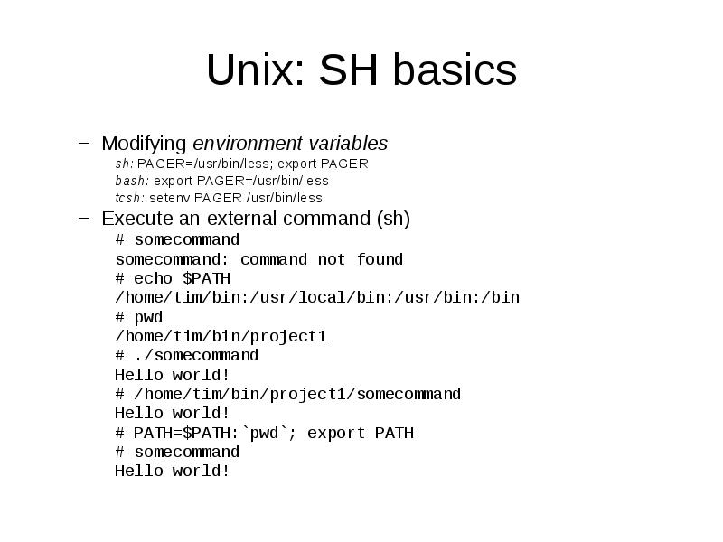 Unix: SH basics
Modifying environment variables
sh: PAGER=/usr/bin/less; export PAGER
bash: Unix: SH basics
Modifying environment variables
sh: PAGER=/usr/bin/less; export PAGER
bash: