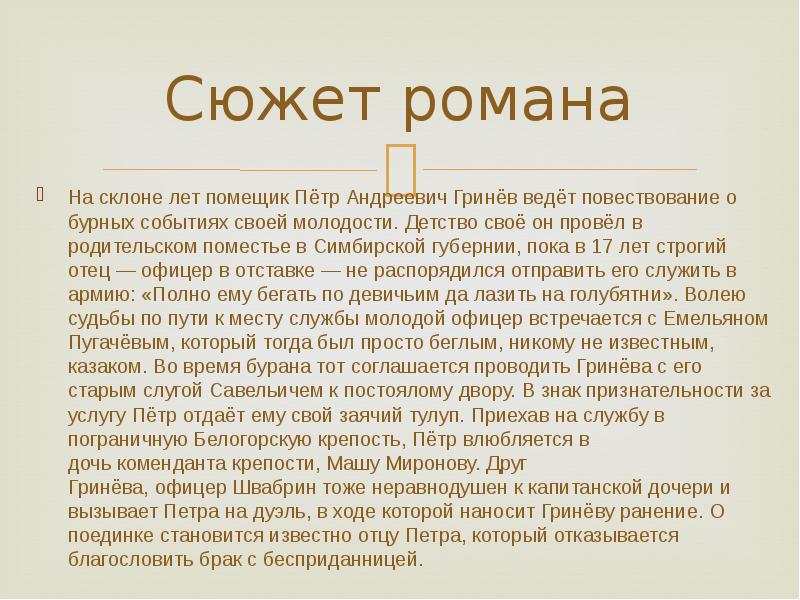 Сюжет романа
На склоне лет помещик Пётр Андреевич Гринёв ведёт повествование о бурных событиях своей молодости. Детство своё он провёл в родительском поместье в Симбирской губернии, пока в 17 лет строгий отец — офицер в отставке — не распорядился отправить его служить в армию: «Полно ему бегать по девичьим да лазить на голубятни». Волею судьбы по пути к месту службы молодой офицер встречается с Емельяном Пугачёвым, который тогда был просто беглым, никому не известным, казаком. Во время бурана тот соглашается проводить Гринёва с его старым слугой Савельичем к постоялому двору. В знак признательности за услугу Пётр отдаёт ему свой заячий тулуп. Приехав на службу в пограничную Белогорскую крепость, Пётр влюбляется в дочь коменданта крепости, Машу Миронову. Друг Гринёва, офицер Швабрин тоже неравнодушен к капитанской дочери и вызывает Петра на дуэль, в ходе которой наносит Гринёву ранение. О поединке становится известно отцу Петра, который отказывается благословить брак с бесприданницей.
