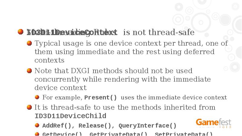 Multi-threading Rules
ID3D11DeviceContext is not thread-safe
Typical usage is one device Multi-threading Rules
ID3D11DeviceContext is not thread-safe
Typical usage is one device