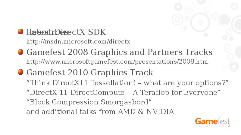 Resources
Latest DirectX SDK
http://msdn.microsoft.com/directx
Gamefest 2008 Graphics and Partners Tracks
Resources
Latest DirectX SDK
http://msdn.microsoft.com/directx
Gamefest 2008 Graphics and Partners Tracks