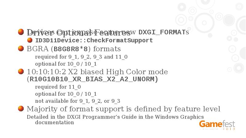 Driver Optional Features
Devices can expose some new DXGI_FORMATs
ID3D11Device::CheckFormatSupport
BGRA Driver Optional Features
Devices can expose some new DXGI_FORMATs
ID3D11Device::CheckFormatSupport
BGRA