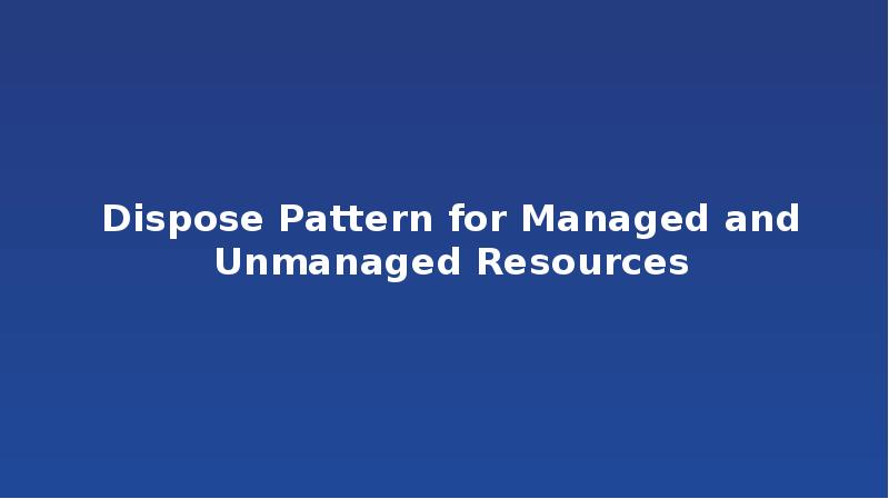Dispose Pattern for Managed and Unmanaged Resources Dispose Pattern for Managed and Unmanaged Resources