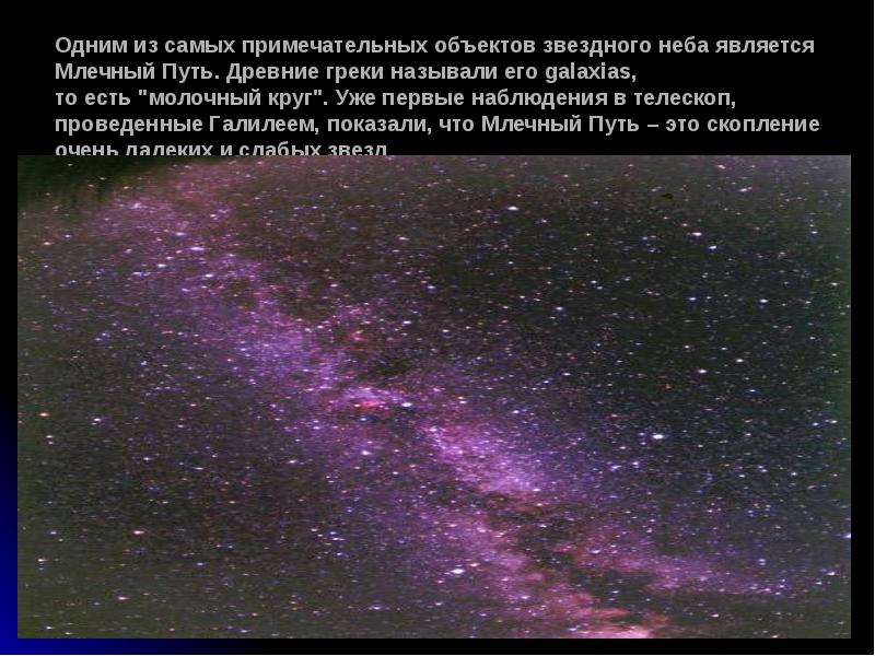 Одним&nbsp;из&nbsp;самых&nbsp;примечательных&nbsp;объектов&nbsp;звездного&nbsp;неба&nbsp;является&nbsp;Млечный&nbsp;Путь. Древние&nbsp;греки&nbsp;называли&nbsp;его&nbsp;galaxias,  то&nbsp;есть&nbsp;"молочный&nbsp;круг". Уже&nbsp;первые&nbsp;наблюдения&nbsp;в&nbsp;телескоп, проведенные&nbsp;Галилеем, показали, что&nbsp;Млечный&nbsp;Путь&nbsp;–&nbsp;это&nbsp;скопление очень&nbsp;далеких&nbsp;и&nbsp;слабых&nbsp;звезд