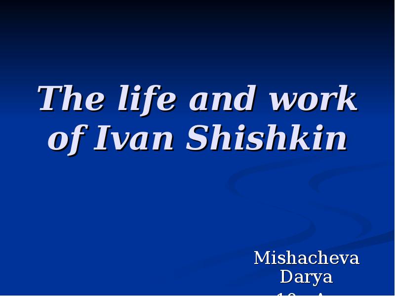 The life and work of Ivan Shishkin
Mishacheva Darya
10 «A» The life and work of Ivan Shishkin
Mishacheva Darya
10 «A»