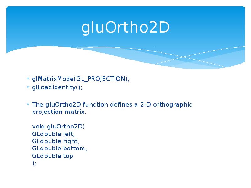 gluOrtho2D
glMatrixMode(GL_PROJECTION);
glLoadIdentity();
The gluOrtho2D function defines a 2-D orthographic projection gluOrtho2D
glMatrixMode(GL_PROJECTION);
glLoadIdentity();
The gluOrtho2D function defines a 2-D orthographic projection
