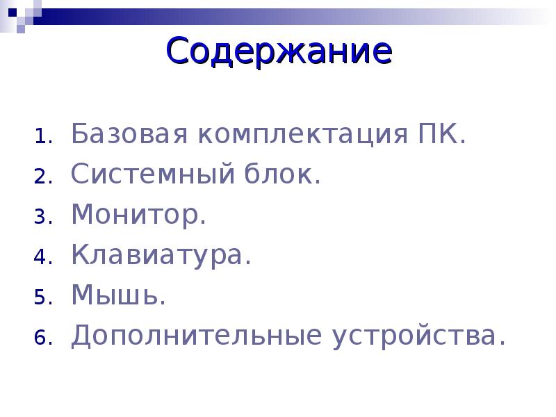 Содержание
Базовая комплектация ПК.
Системный блок.
Монитор.
Клавиатура.
Мышь.
Дополнительные устройства. Содержание
Базовая комплектация ПК.
Системный блок.
Монитор.
Клавиатура.
Мышь.
Дополнительные устройства.