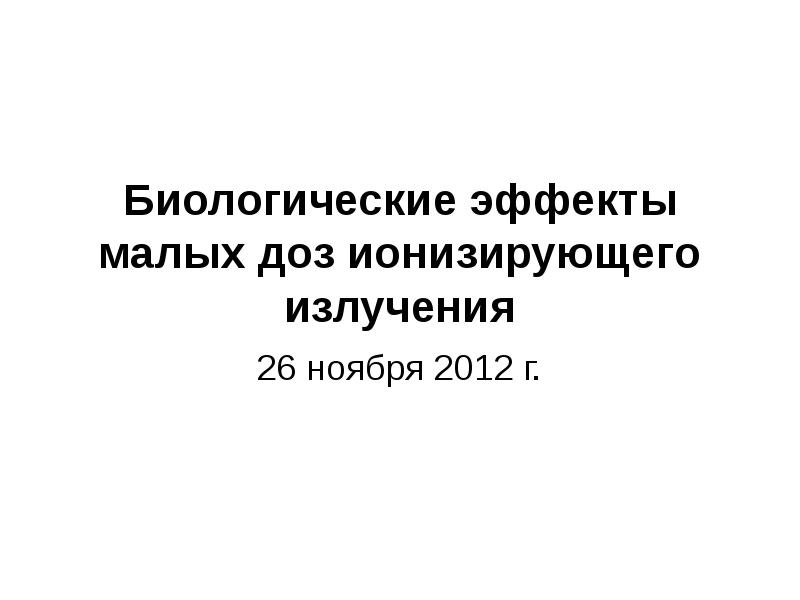Биологические эффекты малых доз ионизирующего излучения
26 ноября 2012 г. Биологические эффекты малых доз ионизирующего излучения
26 ноября 2012 г.