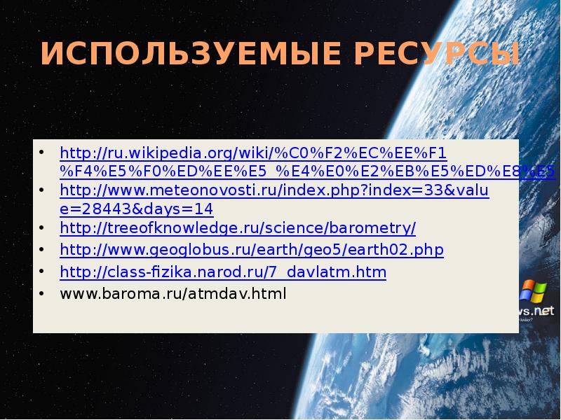 ИСПОЛЬЗУЕМЫЕ РЕСУРСЫ
http://ru.wikipedia.org/wiki/%C0%F2%EC%EE%F1%F4%E5%F0%ED%EE%E5_%E4%E0%E2%EB%E5%ED%E8%E5
http://www.meteonovosti.ru/index.php?index=33&value=28443&days=14
http://treeofknowledge.ru/science/barometry/
http://www.geoglobus.ru/earth/geo5/earth02.php
http://class-fizika.narod.ru/7_davlatm.htm
www.baroma.ru/atmdav.html ИСПОЛЬЗУЕМЫЕ РЕСУРСЫ
http://ru.wikipedia.org/wiki/%C0%F2%EC%EE%F1%F4%E5%F0%ED%EE%E5_%E4%E0%E2%EB%E5%ED%E8%E5
http://www.meteonovosti.ru/index.php?index=33&value=28443&days=14
http://treeofknowledge.ru/science/barometry/
http://www.geoglobus.ru/earth/geo5/earth02.php
http://class-fizika.narod.ru/7_davlatm.htm
www.baroma.ru/atmdav.html