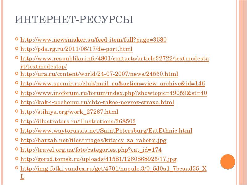 Интернет-ресурсы
http://www.newsmaker.su/feed-item/full?page=3580
http://pda.rg.ru/2011/06/17/de-port.html
http://www.respublika.info/4801/contacts/article32722/textmodestart/textmodestop/
http://ura.ru/content/world/24-07-2007/news/24550.html
http://www.spomir.ru/club/mail_ru&action=view_archive&id=146
http://www.inoforum.ru/forum/index.php?showtopic=49059&st=40
http://kak-i-pochemu.ru/chto-takoe-nevroz-straxa.html
http://stihiya.org/work_27267.html
http://illustrators.ru/illustrations/368503
http://www.waytorussia.net/SaintPetersburg/EatEthnic.html
Интернет-ресурсы
http://www.newsmaker.su/feed-item/full?page=3580
http://pda.rg.ru/2011/06/17/de-port.html
http://www.respublika.info/4801/contacts/article32722/textmodestart/textmodestop/
http://ura.ru/content/world/24-07-2007/news/24550.html
http://www.spomir.ru/club/mail_ru&action=view_archive&id=146
http://www.inoforum.ru/forum/index.php?showtopic=49059&st=40
http://kak-i-pochemu.ru/chto-takoe-nevroz-straxa.html
http://stihiya.org/work_27267.html
http://illustrators.ru/illustrations/368503
http://www.waytorussia.net/SaintPetersburg/EatEthnic.html