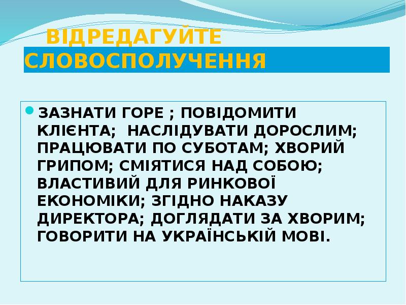 ВІДРЕДАГУЙТЕ СЛОВОСПОЛУЧЕННЯ
ЗАЗНАТИ ГОРЕ ; ПОВІДОМИТИ КЛІЄНТА; НАСЛІДУВАТИ ДОРОСЛИМ; ПРАЦЮВАТИ ПО ВІДРЕДАГУЙТЕ СЛОВОСПОЛУЧЕННЯ
ЗАЗНАТИ ГОРЕ ; ПОВІДОМИТИ КЛІЄНТА; НАСЛІДУВАТИ ДОРОСЛИМ; ПРАЦЮВАТИ ПО