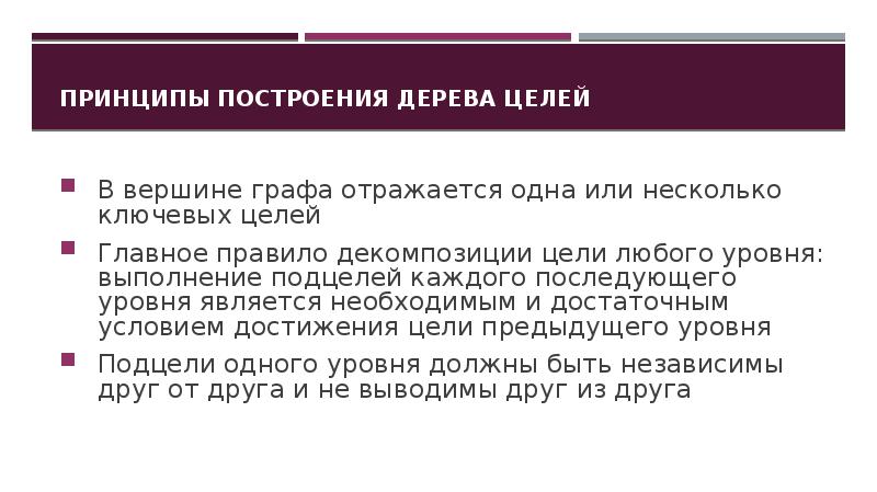 Принципы построения дерева целей
В вершине графа отражается одна или несколько ключевых целей
Главное правило декомпозиции цели любого уровня: выполнение подцелей каждого последующего уровня является необходимым и достаточным условием достижения цели предыдущего уровня
Подцели одного уровня должны быть независимы друг от друга и не выводимы друг из друга