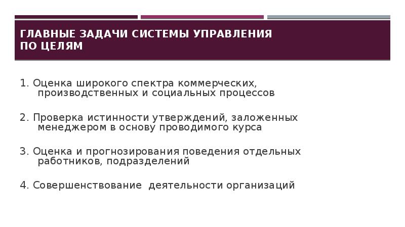 Главные задачи системы управления по целям
1. Оценка широкого спектра коммерческих, производственных и социальных процессов
2. Проверка истинности утверждений, заложенных менеджером в основу проводимого курса
3. Оценка и прогнозирования поведения отдельных работников, подразделений
4. Совершенствование деятельности организаций