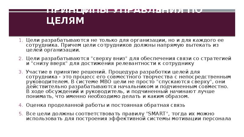 Принципы управления по целям
Цели разрабатываются не только для организации, но и для каждого ее сотрудника. Причем цели сотрудников должны напрямую вытекать из целей организации.
Цели разрабатываются "сверху вниз" для обеспечения связи со стратегией и "снизу вверх" для достижения релевантности к сотруднику
Участие в принятие решений. Процедура разработки целей для сотрудника - это процесс его совместного творчества с непосредственным руководителем. В системе МВО цели не просто "спускаются сверху", они действительно разрабатываются начальником и подчиненным совместно. В ходе обсуждений и руководитель, и подчиненный начинают лучше понимать, что именно необходимо делать и каким образом.
Оценка проделанной работы и постоянная обратная связь
Все цели должны соответствовать правилу "SMART", тогда их можно использовать для построения эффективной системы мотивации персонала
