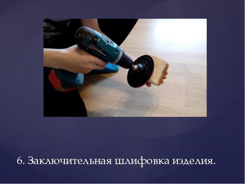 6. Заключительная шлифовка изделия. 6. Заключительная шлифовка изделия.
