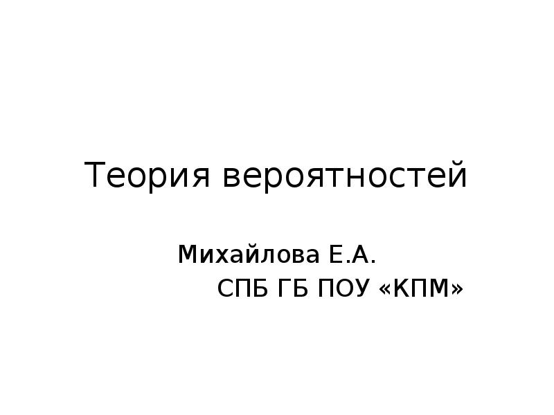Теория вероятностей
Михайлова Е.А.
СПБ ГБ ПОУ «КПМ» Теория вероятностей
Михайлова Е.А.
СПБ ГБ ПОУ «КПМ»