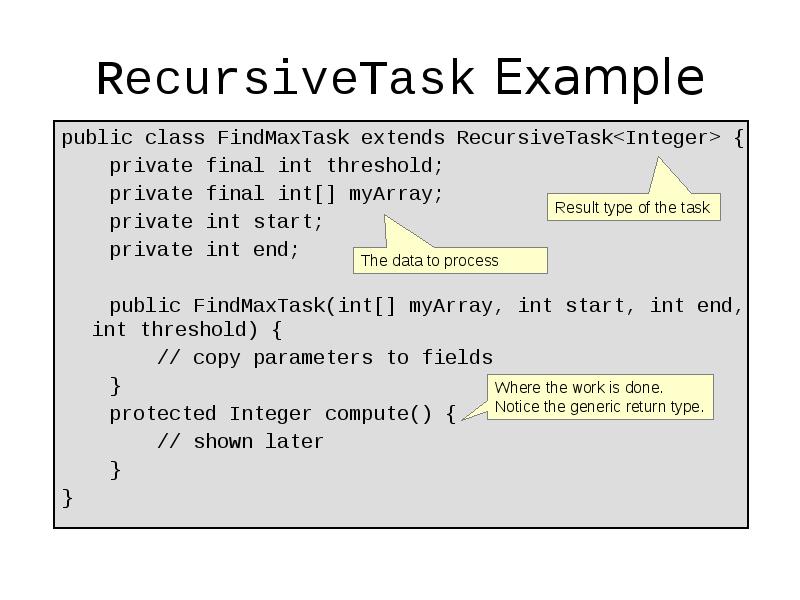 RecursiveTask Example
public class FindMaxTask extends RecursiveTask<Integer> {
private RecursiveTask Example
public class FindMaxTask extends RecursiveTask<Integer> {
private