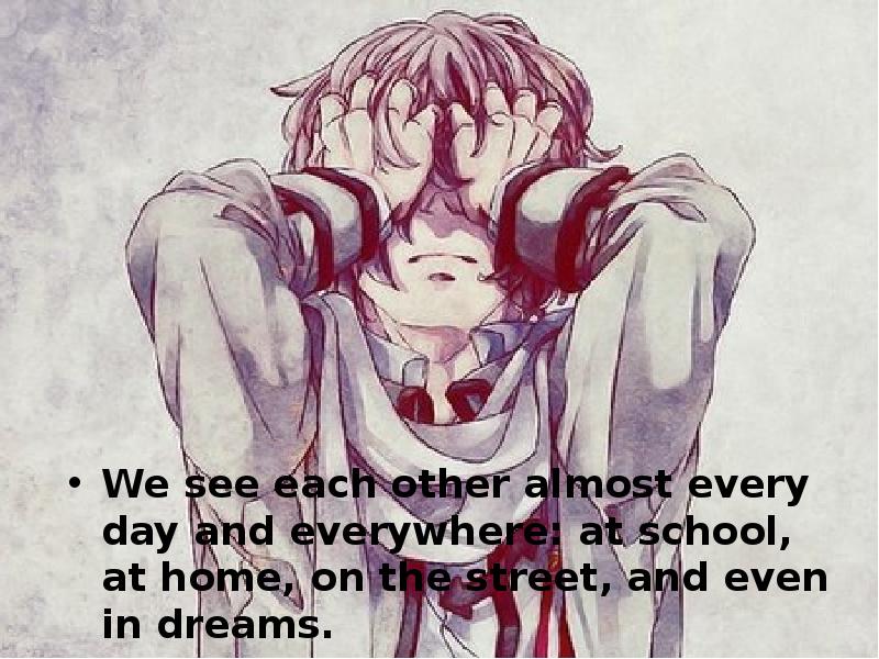 We see each other almost every day and everywhere: at school,