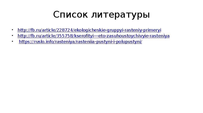 Список литературы
http://fb.ru/article/228724/ekologicheskie-gruppyi-rasteniy-primeryi
http://fb.ru/article/355758/kserofityi---eto-zasuhoustoychivyie-rasteniya
https://ruslo.info/rasteniya/rasteniia-pustyni-i-polupustyni/ Список литературы
http://fb.ru/article/228724/ekologicheskie-gruppyi-rasteniy-primeryi
http://fb.ru/article/355758/kserofityi---eto-zasuhoustoychivyie-rasteniya
https://ruslo.info/rasteniya/rasteniia-pustyni-i-polupustyni/